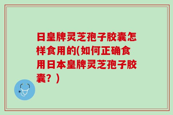 日皇牌灵芝孢子胶囊怎样食用的(如何正确食用日本皇牌灵芝孢子胶囊？)