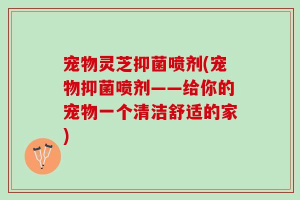 宠物灵芝抑菌喷剂(宠物抑菌喷剂——给你的宠物一个清洁舒适的家)