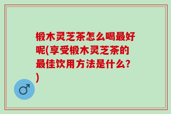 椴木灵芝茶怎么喝最好呢(享受椴木灵芝茶的最佳饮用方法是什么？)