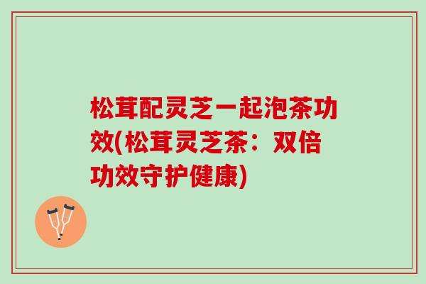 松茸配灵芝一起泡茶功效(松茸灵芝茶:双倍功效守护健康) 松茸配灵芝一起泡茶功效(松茸灵芝茶:双倍功效守护健康)