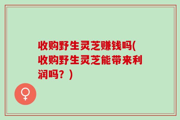 收购野生灵芝赚钱吗(收购野生灵芝能带来利润吗?) 收购野生灵芝赚钱吗(收购野生灵芝能带来利润吗?)