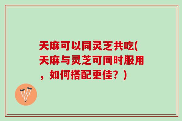 天麻可以同灵芝共吃(天麻与灵芝可同时服用，如何搭配更佳？)