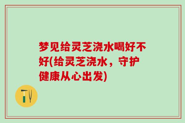 梦见给灵芝浇水喝好不好(给灵芝浇水，守护健康从心出发)