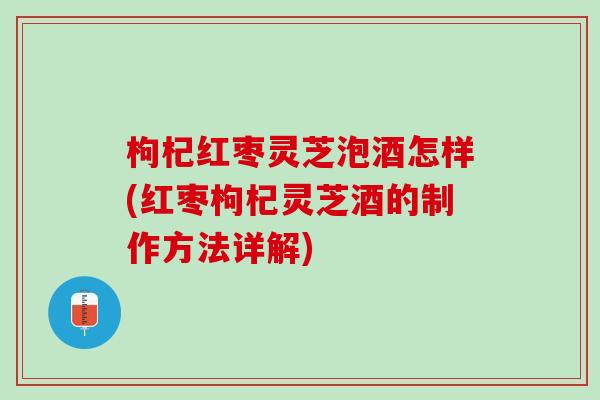 枸杞红枣灵芝泡酒怎样(红枣枸杞灵芝酒的制作方法详解)