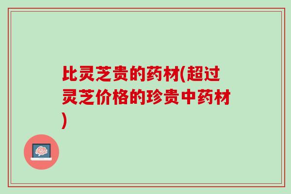 比灵芝贵的药材(超过灵芝价格的珍贵材) 比灵芝贵的药材(超过灵芝价格的珍贵材)