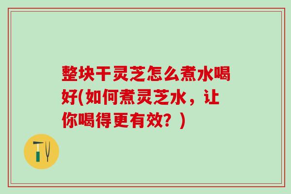 整块干灵芝怎么煮水喝好(如何煮灵芝水,让你喝得更有效?) 整块干灵芝怎么煮水喝好(如何煮灵芝水,让你喝得更有效?)