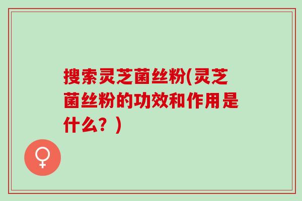 搜索灵芝菌丝粉(灵芝菌丝粉的功效和作用是什么？)