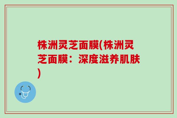 株洲灵芝面膜(株洲灵芝面膜：深度滋养肌肤)