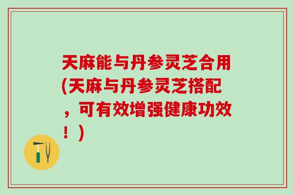 天麻能与丹参灵芝合用(天麻与丹参灵芝搭配，可有效增强健康功效！)