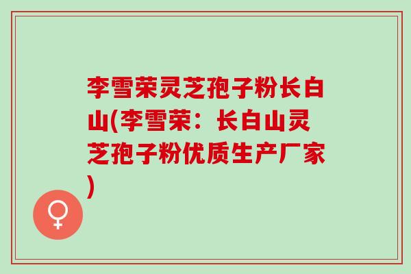 李雪荣灵芝孢子粉长白山(李雪荣：长白山灵芝孢子粉优质生产厂家)
