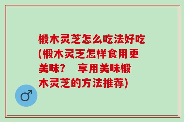 椴木灵芝怎么吃法好吃(椴木灵芝怎样食用更美味？  享用美味椴木灵芝的方法推荐)
