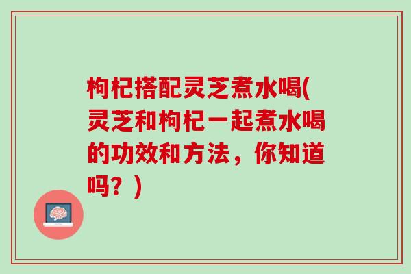 枸杞搭配灵芝煮水喝(灵芝和枸杞一起煮水喝的功效和方法，你知道吗？)