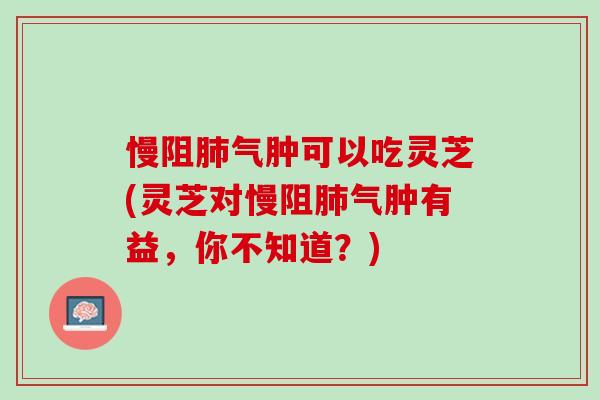 慢阻气肿可以吃灵芝(灵芝对慢阻气肿有益,你不知道?) 慢阻气肿可以吃灵芝(灵芝对慢阻气肿有益,你不知道?)