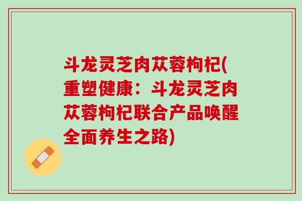斗龙灵芝肉苁蓉枸杞(重塑健康:斗龙灵芝肉苁蓉枸杞联合产品唤醒全面养生之路) 斗龙灵芝肉苁蓉枸杞(重塑健康:斗龙灵芝肉苁蓉枸杞联合产品唤醒全面养生之路)