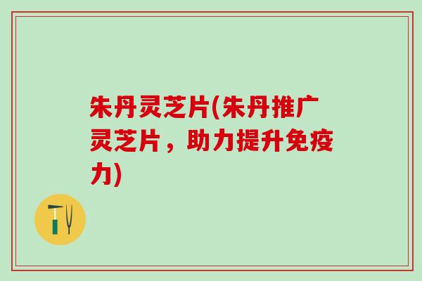 朱丹灵芝片(朱丹推广灵芝片,助力提升免疫力) 朱丹灵芝片(朱丹推广灵芝片,助力提升免疫力)