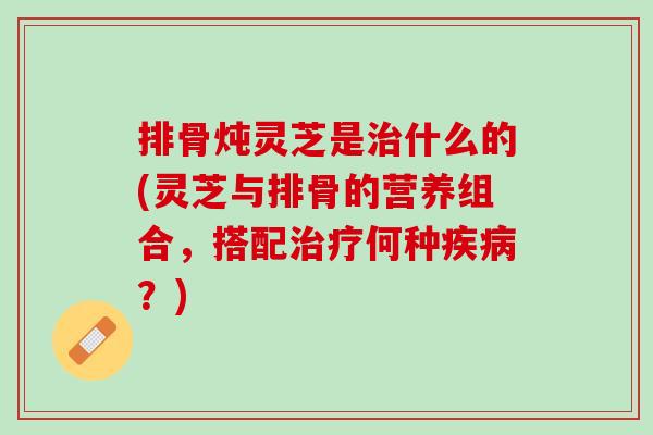 排骨炖灵芝是治什么的(灵芝与排骨的营养组合，搭配治疗何种疾病？)