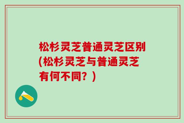 松杉灵芝普通灵芝区别(松杉灵芝与普通灵芝有何不同？)