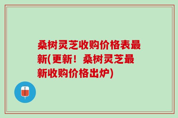 桑树灵芝收购价格表最新(更新！桑树灵芝最新收购价格出炉)