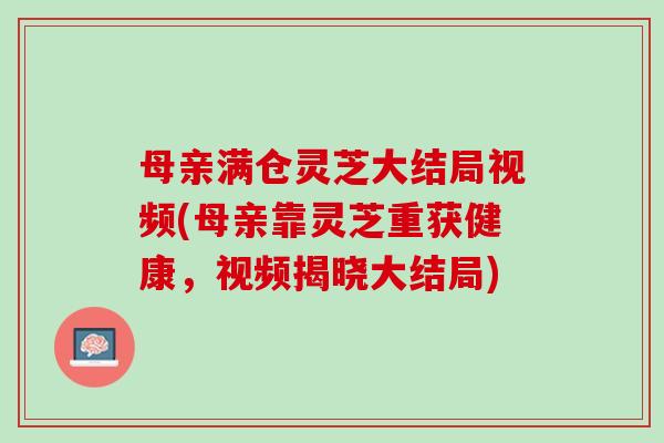 母亲满仓灵芝大结局视频(母亲靠灵芝重获健康，视频揭晓大结局)