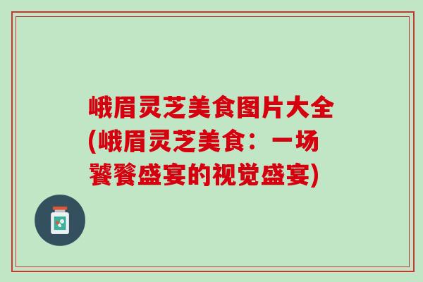 峨眉灵芝美食图片大全(峨眉灵芝美食：一场饕餮盛宴的视觉盛宴)
