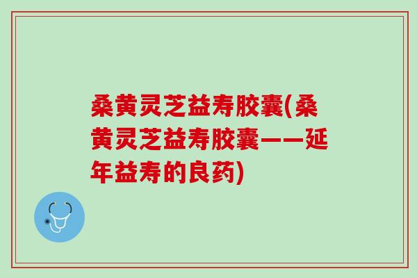 桑黄灵芝益寿胶囊(桑黄灵芝益寿胶囊——延年益寿的良药)