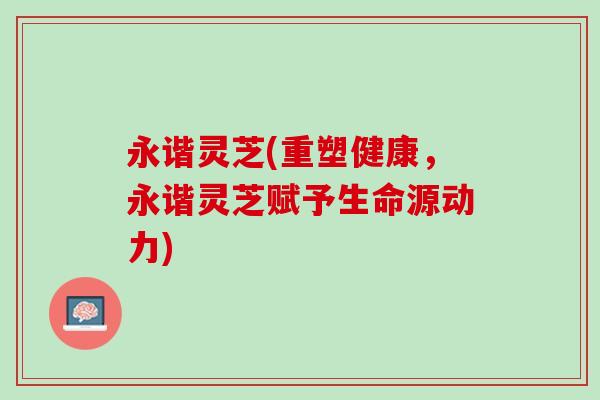永谐灵芝(重塑健康，永谐灵芝赋予生命源动力)