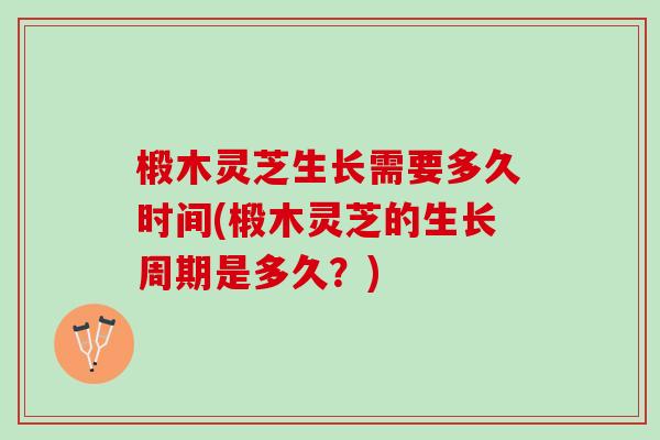 椴木灵芝生长需要多久时间(椴木灵芝的生长周期是多久？)
