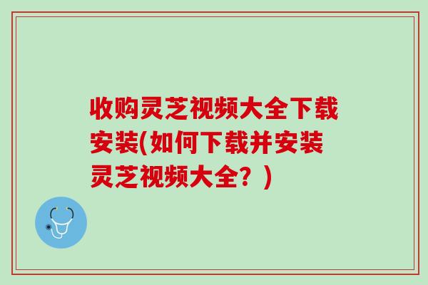 收购灵芝视频大全下载安装(如何下载并安装灵芝视频大全？)