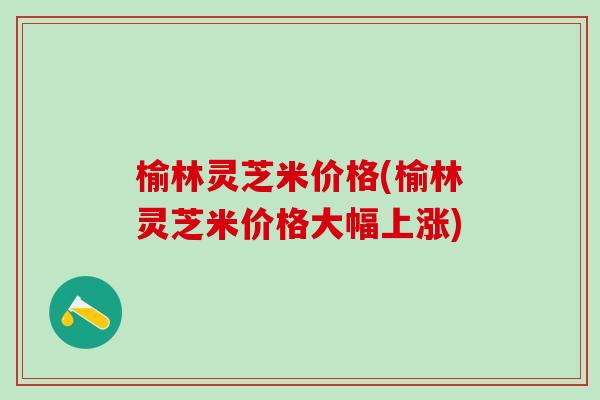 榆林灵芝米价格(榆林灵芝米价格大幅上涨)