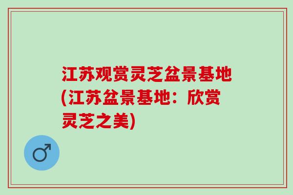 江苏观赏灵芝盆景基地(江苏盆景基地：欣赏灵芝之美)
