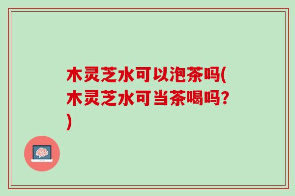 木灵芝水可以泡茶吗(木灵芝水可当茶喝吗？)