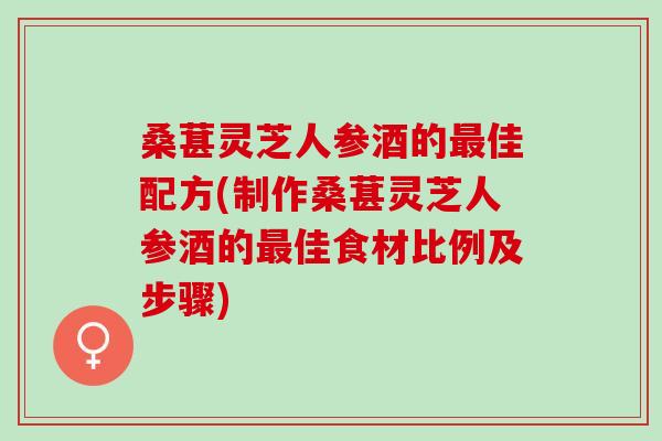 桑葚灵芝人参酒的最佳配方(制作桑葚灵芝人参酒的最佳食材比例及步骤)