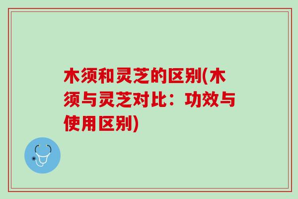 木须和灵芝的区别(木须与灵芝对比：功效与使用区别)