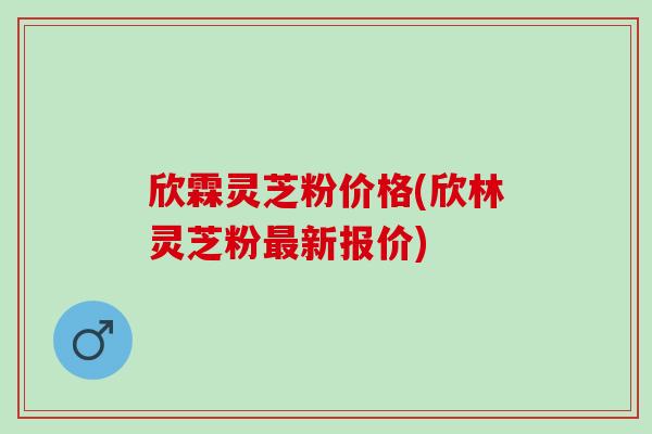 欣霖灵芝粉价格(欣林灵芝粉最新报价)
