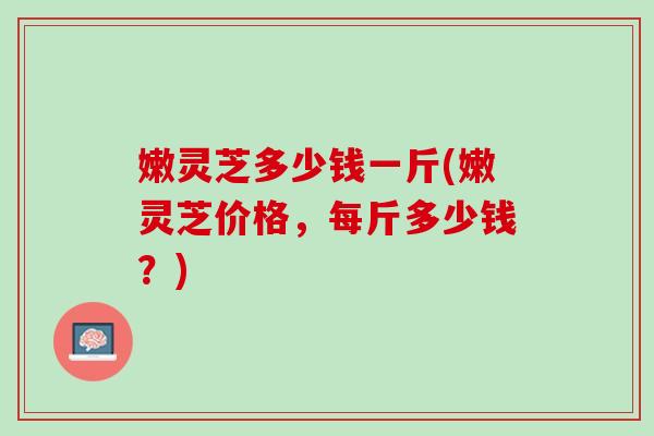 嫩灵芝多少钱一斤(嫩灵芝价格，每斤多少钱？)