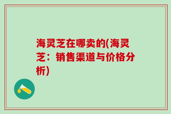 海灵芝在哪卖的(海灵芝：销售渠道与价格分析)