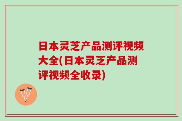 日本灵芝产品测评视频大全(日本灵芝产品测评视频全收录)