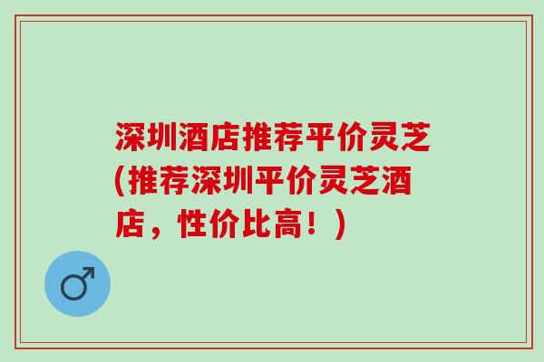深圳酒店推荐平价灵芝(推荐深圳平价灵芝酒店，性价比高！)