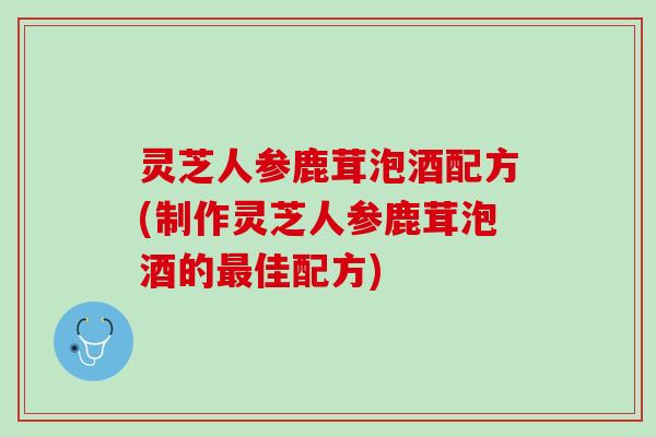 灵芝人参鹿茸泡酒配方(制作灵芝人参鹿茸泡酒的最佳配方)