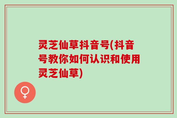 灵芝仙草抖音号(抖音号教你如何认识和使用灵芝仙草) 灵芝仙草抖音号(抖音号教你如何认识和使用灵芝仙草)