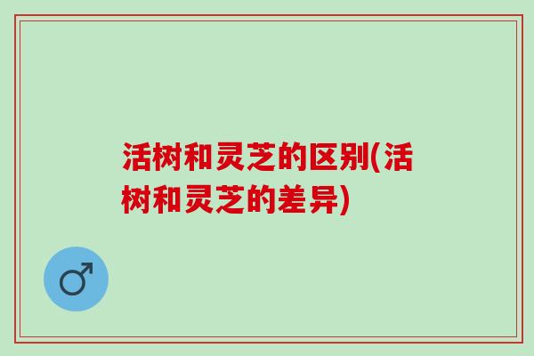 活树和灵芝的区别(活树和灵芝的差异) 活树和灵芝的区别(活树和灵芝的差异)