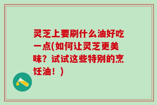 灵芝上要刷什么油好吃一点(如何让灵芝更美味？试试这些特别的烹饪油！)
