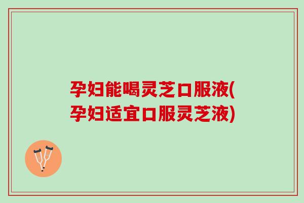 孕妇能喝灵芝口服液(孕妇适宜口服灵芝液)