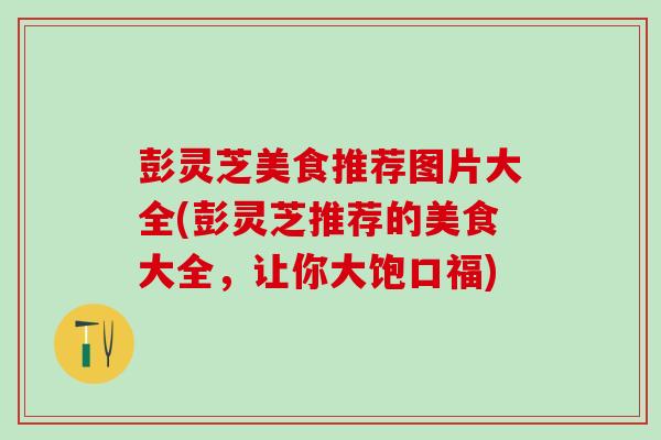 彭灵芝美食推荐图片大全(彭灵芝推荐的美食大全，让你大饱口福)