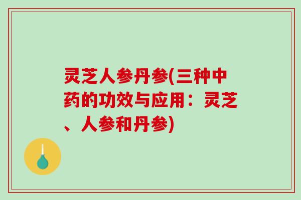 灵芝人参丹参(三种中药的功效与应用：灵芝、人参和丹参)