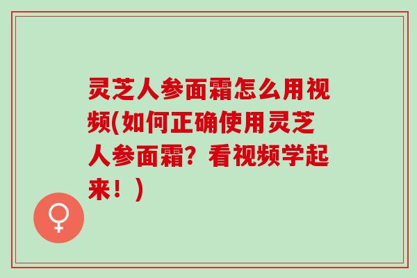 灵芝人参面霜怎么用视频(如何正确使用灵芝人参面霜？看视频学起来！)