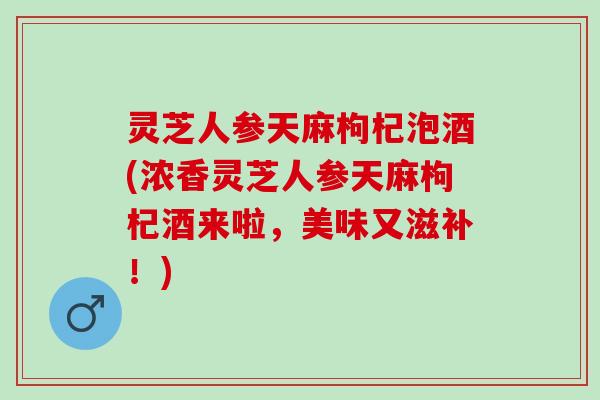 灵芝人参天麻枸杞泡酒(浓香灵芝人参天麻枸杞酒来啦，美味又滋补！)