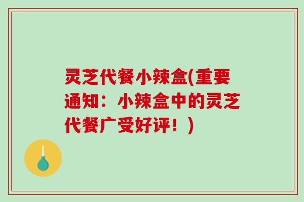 灵芝代餐小辣盒(重要通知:小辣盒中的灵芝代餐广受好评!) 灵芝代餐小辣盒(重要通知:小辣盒中的灵芝代餐广受好评!)