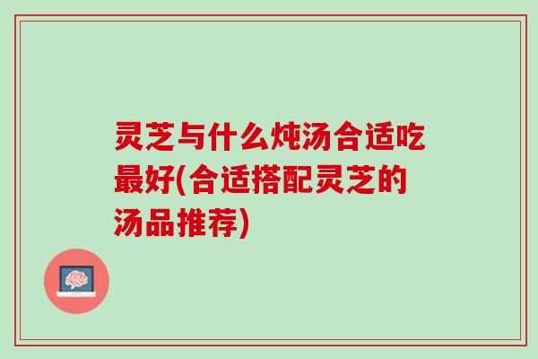 灵芝与什么炖汤合适吃最好(合适搭配灵芝的汤品推荐)