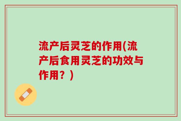 流产后灵芝的作用(流产后食用灵芝的功效与作用？)
